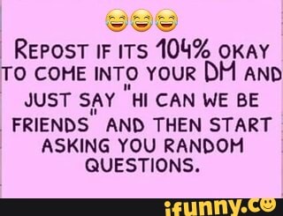 REPOST IF ITS 104% OKAY
TO COME INTO YOUR DM AND
JUST SAY "HI CAN WE BE
"FRIENDS
AND THEN START
ASKING YOU RANDOM
QUESTIONS.