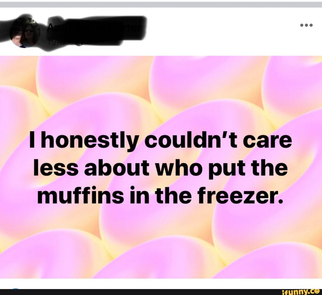 Honestly couldn't care less about who put the muffins in the freezer