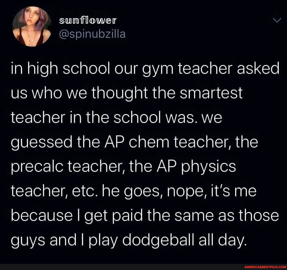 sunflower
Ospinubzilla
in high school our gym teacher asked us who we thought the smartest teacher in the school was. we guessed the AP chem teacher, the precalc teacher, the AP physics teacher, etc. he goes, nope, it's me because I get paid the same as those guys and I play dodgeball all day.