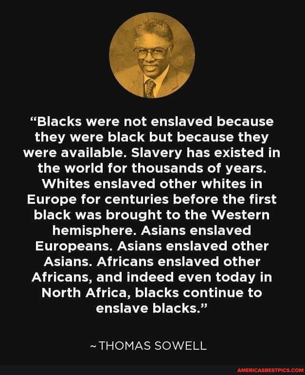 "Blacks were not enslaved because they were black but because they were available. Slavery has existed in the world for thousands of years.
Whites enslaved other whites in
Europe for centuries before the first black was brought to the Western hemisphere. Asians enslaved
Europeans. Asians enslaved other
Asians. Africans enslaved other
Africans, and indeed even today in
North Africa, blacks continue to enslave blacks."
~THOMAS SOWELL