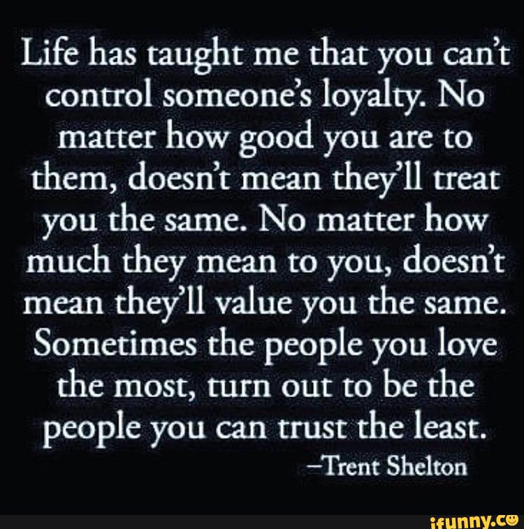 Life has taught me
that you can’t
control someone’s loyalty. No
matter
how good you are to
them, doesn’t mean
they’ll treat
you the same.
No matter
how
much they mean to you, doesn’t
mean
they’ll value you the same.
Sometimes the people you love
the most, turn out to
be the
people you can trust
the least.
-Trent Shelton