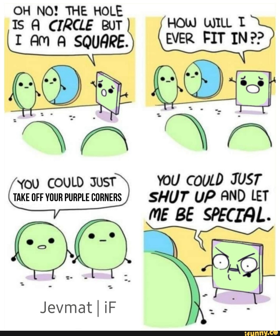 OH NO! THE HOLE Ts CIRCLE BUT HOW WILL T AM A SQUARE. EVER FIT IN??
You COULD JUST YOU COULD JUST TAKE OFF YOUR PURPLE CORNERS / SHUT UP AND LET
ME BE SPECIAL.
Jevmat I iF