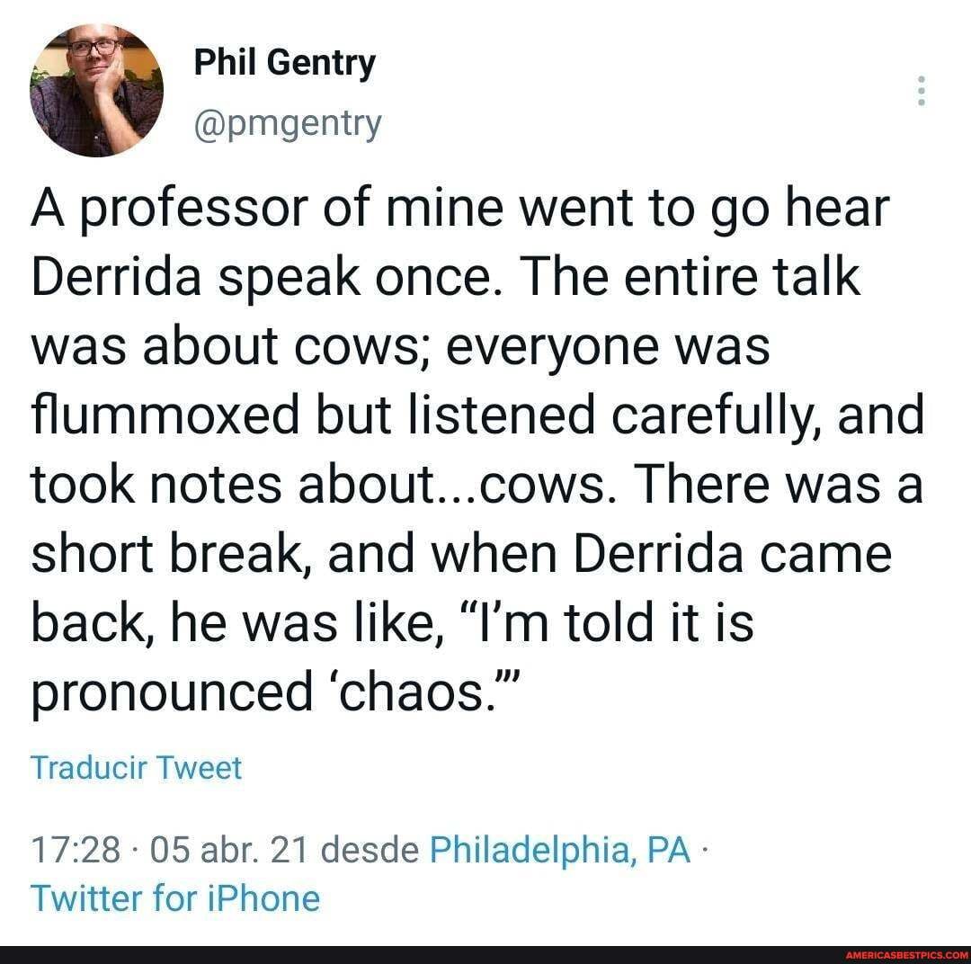 ay Phil Gentry @pmgentry
@pmgentry
A professor of mine went to go hear
Derrida speak once. The entire talk was about cows; everyone was flummoxed but listened carefully, and took notes about...cows. There was a short break, and when Derrida came back, he was like, "I'm told it is pronounced 'chaos."
Traducir Tweet
- 05 abr. 21 desde Philadelphia, PA -
Twitter for iPhone