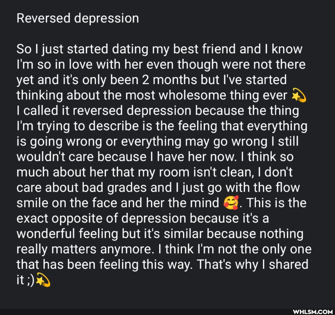 Reversed depression
So I just started dating my best friend and I know
I'm so in love with her even though were not there yet and it's only been 2 months but I've started thinking about the most wholesome thing ever
I called it reversed depression because the thing
I'm trying to describe is the feeling that everything is going wrong or everything may go wrong I still wouldn't care because I have her now. I think so much about her that my room isn't clean, I don't care about bad grades and I just go with the flow smile on the face and her the mind This is the exact opposite of depression because it's a wonderful feeling but it's similar because nothing really matters anymore. I think I'm not the only one that has been feeling this way. That's why I shared
it