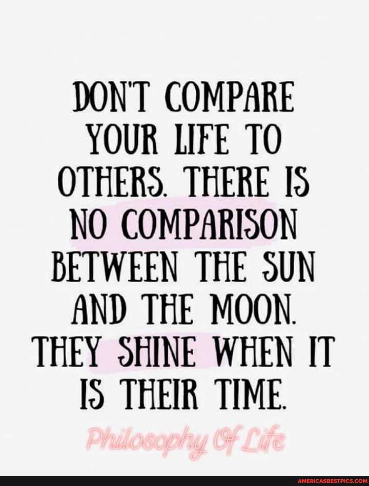 DONT COMPARE YOUR LIFE TO OTHERS. THERE NO COMPARISON BETWEEN THE SUN AND THE MOON.
THEY SHINE WHEN IT THEIR TIME.