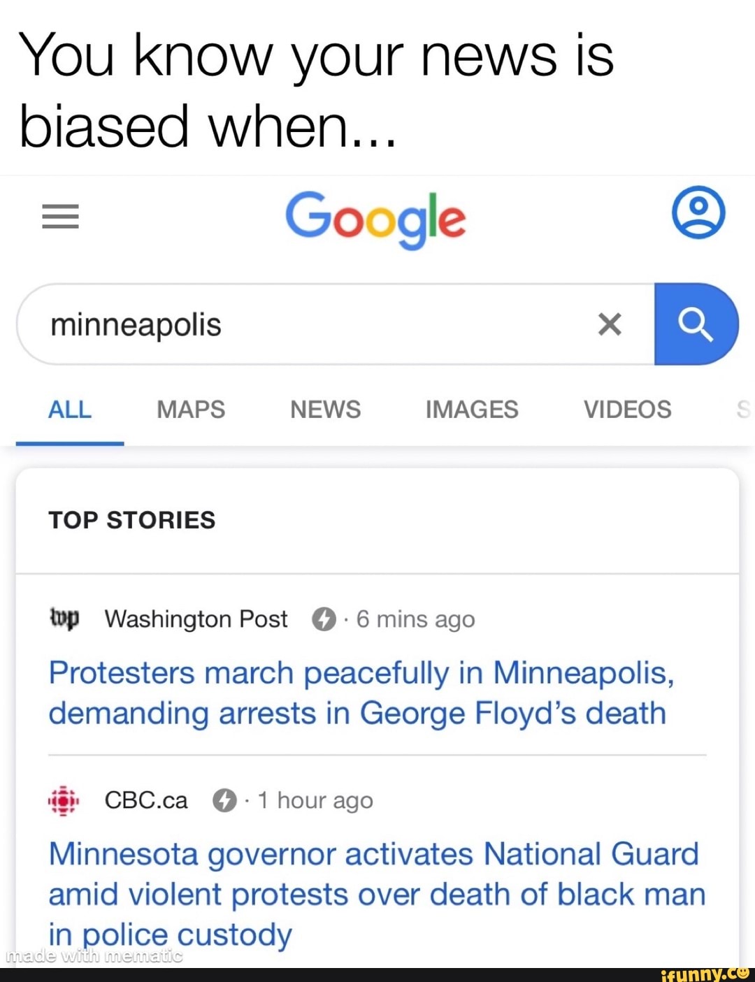 You know your news is
biased when...
Google ©
TOP STORIES
wp Washington Post (2 6 mins ago
Protesters march peacefully in Minneapolis,
demanding arrests in George Floyd's death
Minnesota governor activates National Guard
amid violent protests over death of black man
"An police custody