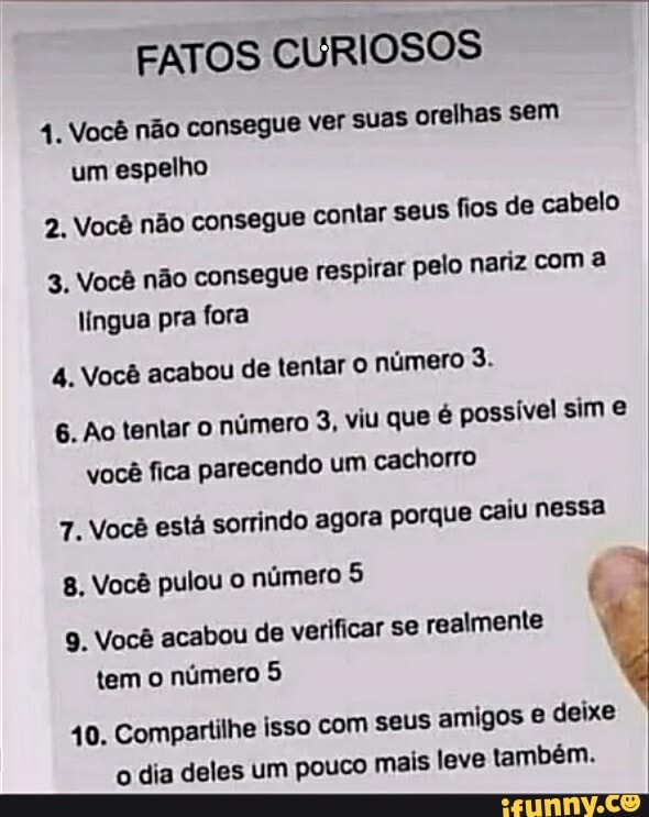 FATOS CURIOSOS
do Você não consegue ver suas orelhas sem um espelho
2. Você não consegue contar seus fios de cabelo
3. Você não consegue respirar pelo nariz com a lingua pra fora
4. Você acabou de tentar O número 3.
6. Ao tentar o número 3, viu que é possível sim você fica parecendo um cachorro
7. Você está sorrindo agora porque caiu nessa
8. Você pulou o número 5
9. Você acabou de verificar se realmente tem o número 5
40. Compartilhe isso com seus amigos e deixe o dia deles um pouco mais leve também.