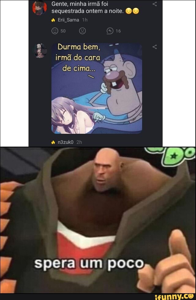 Gente, minha irmã foi sequestrada ontem a noite.
Erii Sama
Durma bem, irmã do cara de cima...
ss
n3zukO
spera um poco,