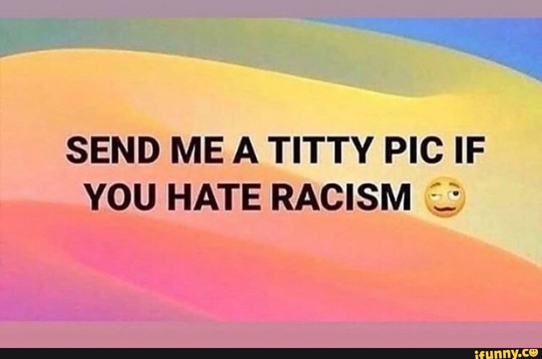 SEND ME A TITTY PIC IF YOU HATE RACISM -