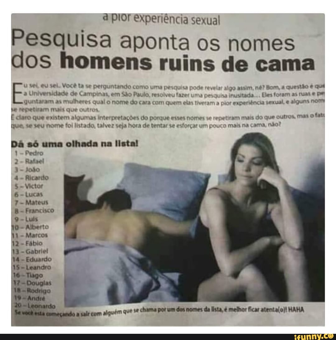 aplor experiência sexual
Pesquisa aponta os nomes
dos homens ruins de cama
uu vel eu sei. Você ta se perguntando como uma pesquisa pode reveiar algo assim, n6? Bom, 4 questão é que
à Universidade de Campinas, em São Paulo, resolveu fazer uma pesquisa inusitada... Eles foram as rua e pel
guntaram as mulheres qual o nome do cara com quem elas tiveram a pior experiência sexual, e alguns nom
se repetiram mais que outros
É claro que existem algumas interpretações do porque esses nomes se repetiram mais do que outros. mas
ofaty
que, se seu nome foi listado, talvez seja hora de tentar se esforçar um pouco mais na cama, não?
Dá só uma olhada na listal
1= Pedro
alguém que se chama pot um dos nomes da lista, é melhor ficar atenta(o)! HAHA
