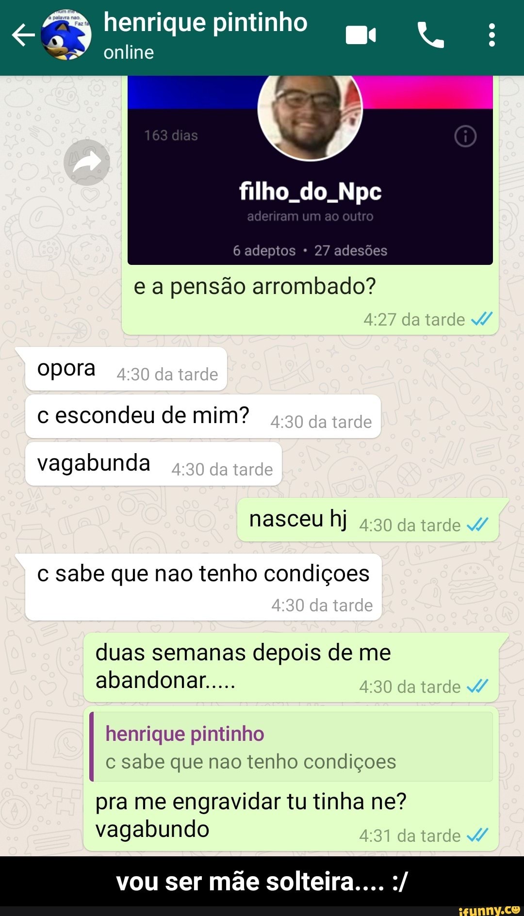 henrique pintinho
mo A
online
filho. do. Npc
6 adeptos 27 adesões
e a pensão arrombado?
opora
c escondeu de mim?
vagabunda
c sabe que nao tenho condiçoes
duas semanas depois de me
henrique pintinho
c sabe que nao tenho condiçoes
pra me engravidar tu tinha ne?
vagabundo - vou ser mãe solteira.... :/