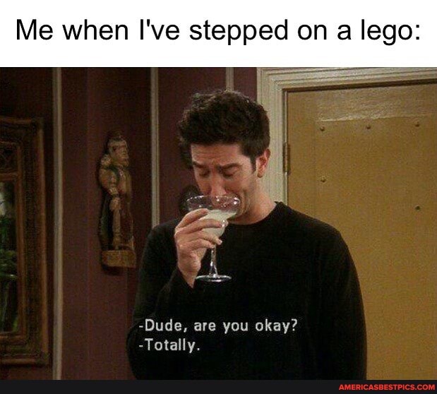 Me when I've stepped on a lego:
-Dude, are you okay?
-Totally.