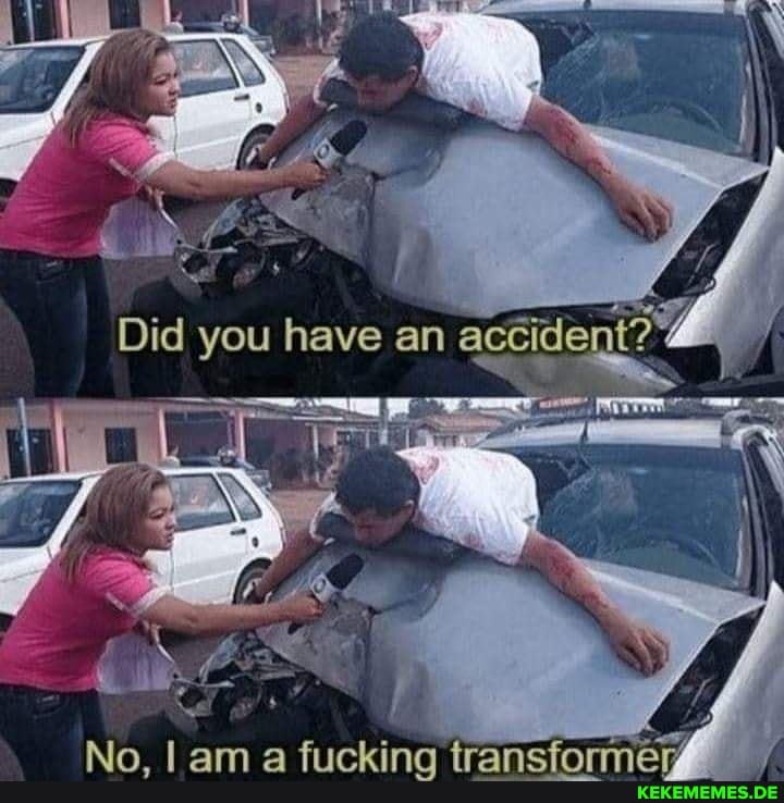 Did you have an
No, I am a fucking transformer