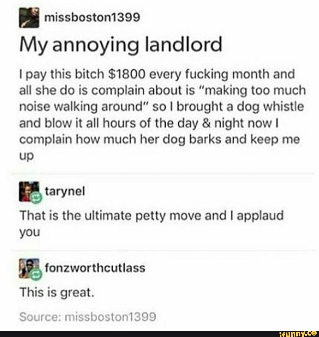missboston1399
My annoying landlord
I pay this bitch $1800 every fucking month and
all she do is complain about is "making too much
noise walking around" so I brought a dog whistle
and blow it all hours of the day & night now I
complain how much her dog barks and keep me
up
ª tarynel
That is the ultimate petty move and I applaud
you
E fonzworthcutlass
