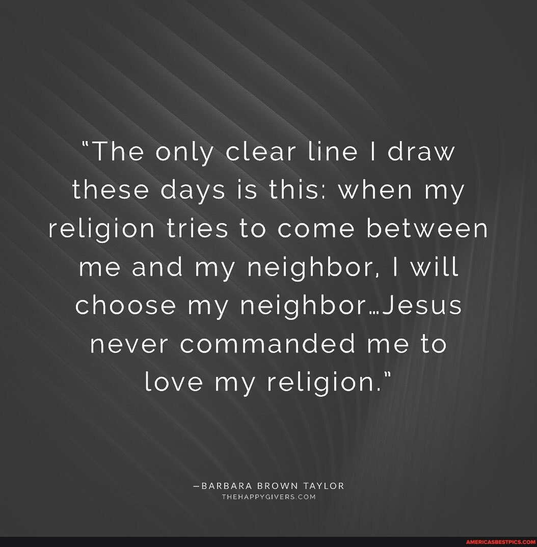 "The onlysclear tine I draw these days is this: when my religion tries to come between me and my neighbor, I will choose my neighbor..Jesus never commanded me to love my religion."
-BARBARA BROWN TAYLOR