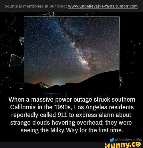 Source 15 menmoned m our Mag: www.unbellevab!e-fu<ts.tumb¥r.cum
When a massive power outage struck southern
California in the 19905, Los Angeles residents
reportedly called 911 to express alarm about
strange clouds hovering overhead; they were
seeingthe Milky Way for the first time.