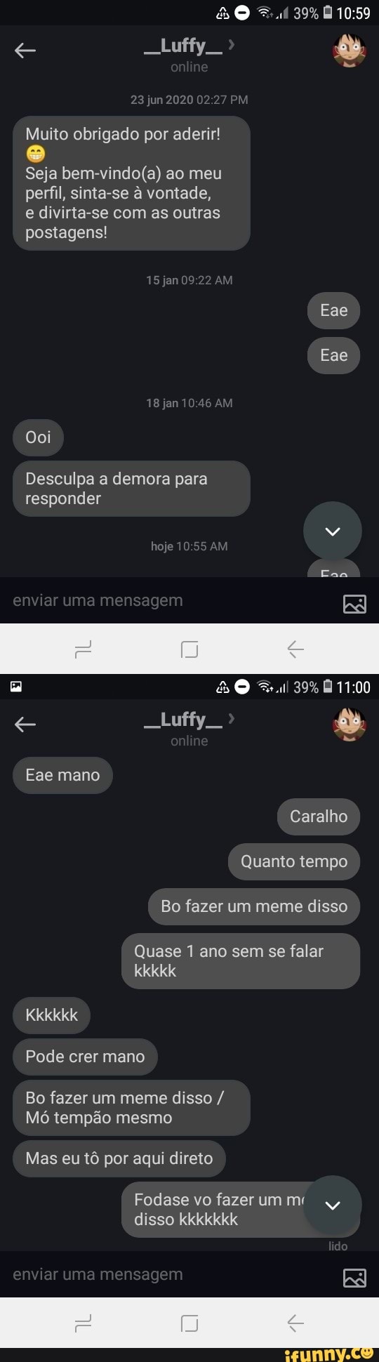 DO
39%
Luffy
23 jun 2020 2.7
Muito obrigado por aderir!
Seja ao meu perfil, sinta-se à vontade, e divirta-se com as outras postagens!
15j2n09 22
Eae
Eae
do
Ena
Doi
Desculpa a demora para
responder enviar uma mensagem
Luffy
Eae mano
Caralho
Quanto tempo
Bo fazer um meme disso
Quase 1 ano sem se falar
kkkkk
Kkkkkk
Pode crer mano
Bo fazer um meme disso /
Mó tempão mesmo
Mas eu tô por aqui direto
Fodase vo fazer um
disso kkkkkkk
enviar uma mensagem
Ci