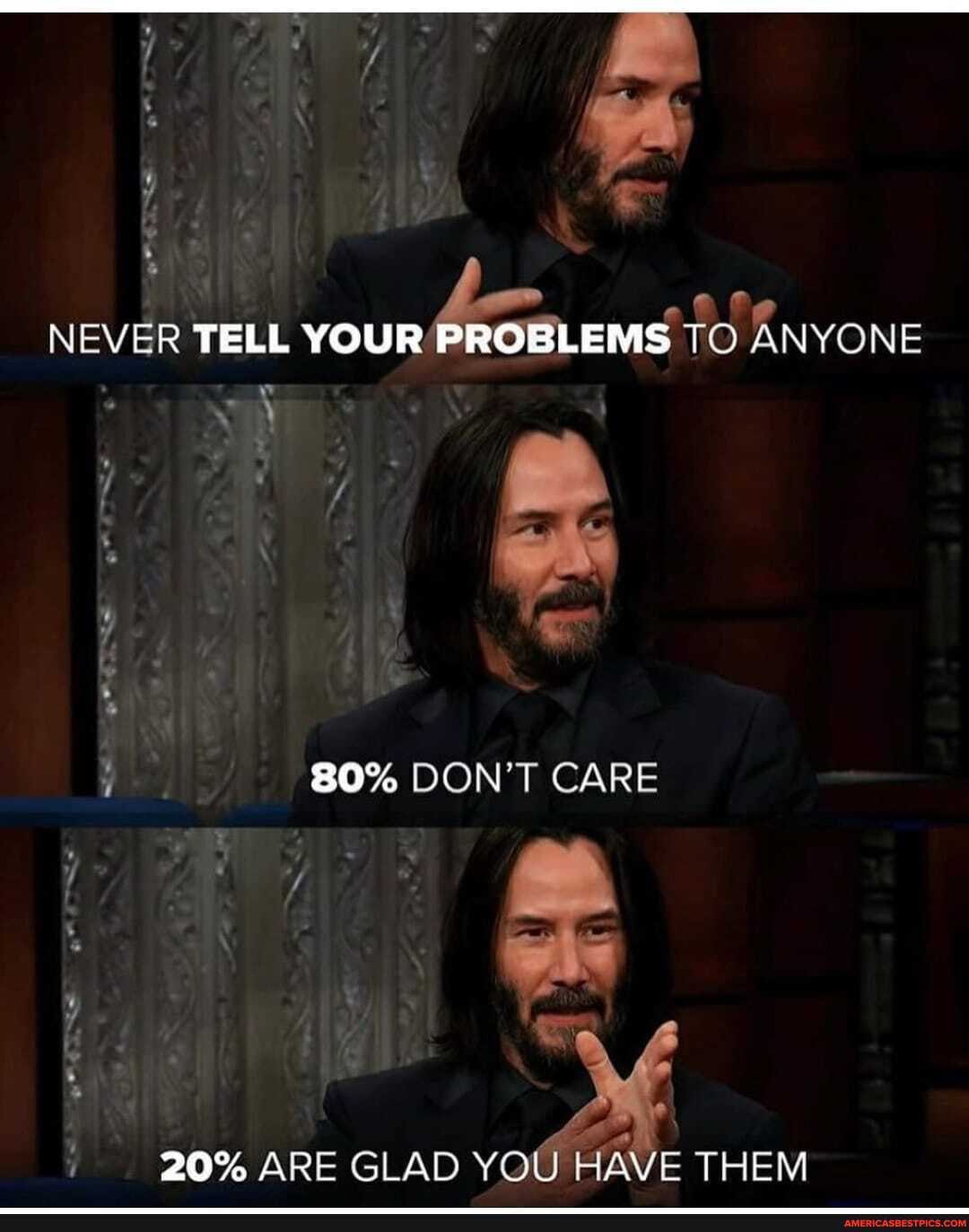 NEVER TELL YOUR PROBLEMS TO ANYONE
80% DON'T CARE
' al
20% ARE GLAD YOU HAVE THEM