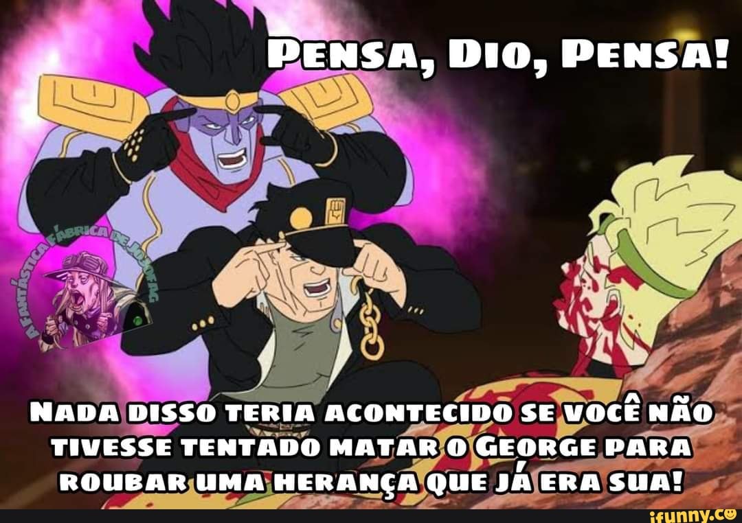 PENSA, DIO, PENSA!
NADA DISSO TERIA ACONTECIDO SE VOCÊ NÃo
TIVESSE TENTADO MATAR GEORGE PARA ROUEAR UMA HERANÇAR QUE JA ERA sua!