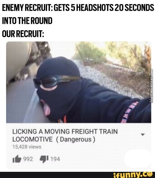 ENEMY RECRUIT: GETS 5 HEADSHDTS 20 SECONDS
INTO THE ROUND
OUR RECRUIT:
LICKING A MOVING FREIGHT TRAIN
LOCOMOTIVE (Dangerous)
a m