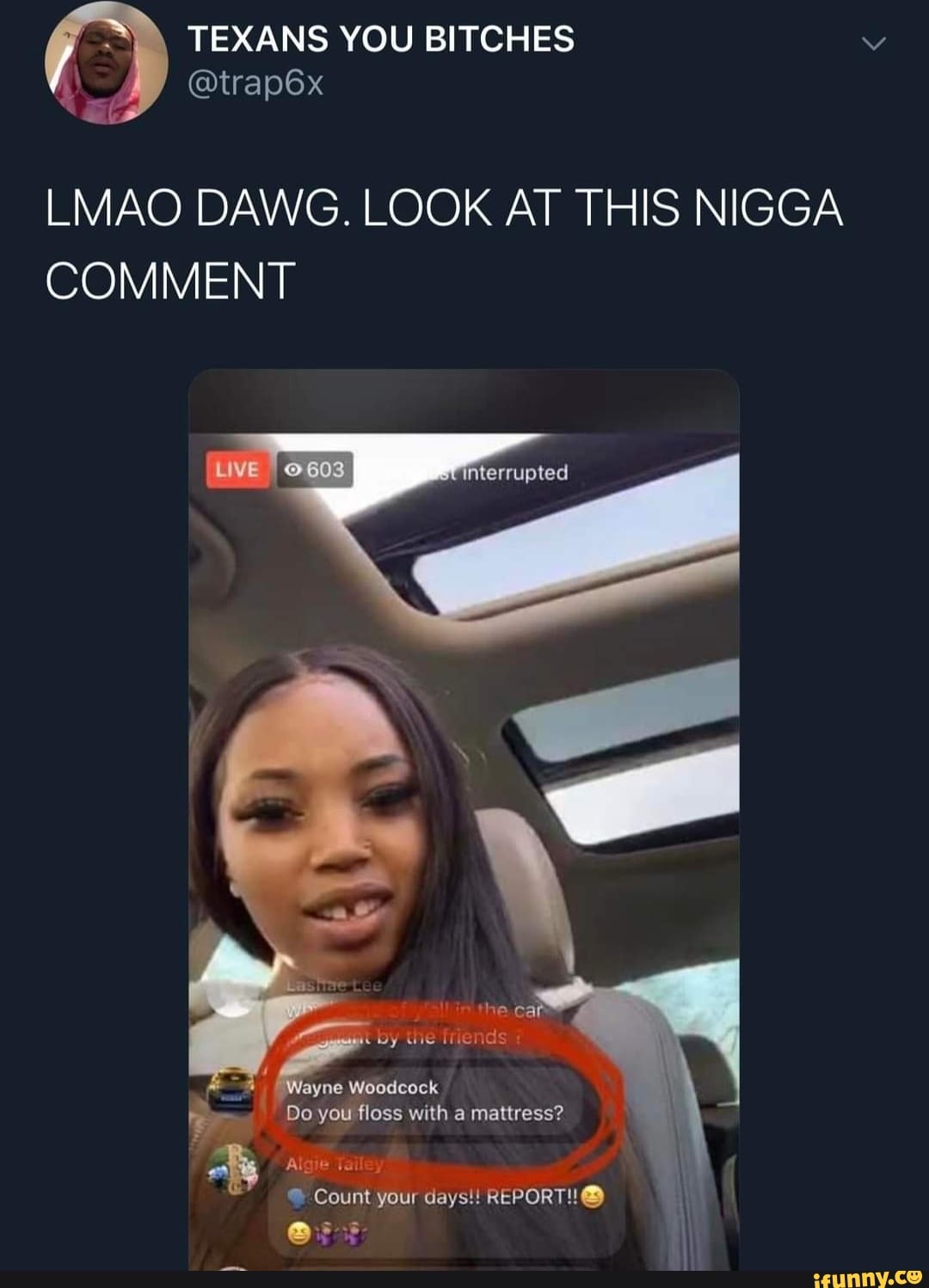 TEXANS YOU BITCHES
@trap6x
at
LMAO DAWG. LOOK AT THIS NIGGA COMMENT
terrupted
WNin. the.ca
by the Triends
Wayne Woodcock
Do you floss with a mattress?
Algie Tailey
Count your days!! REPORT!