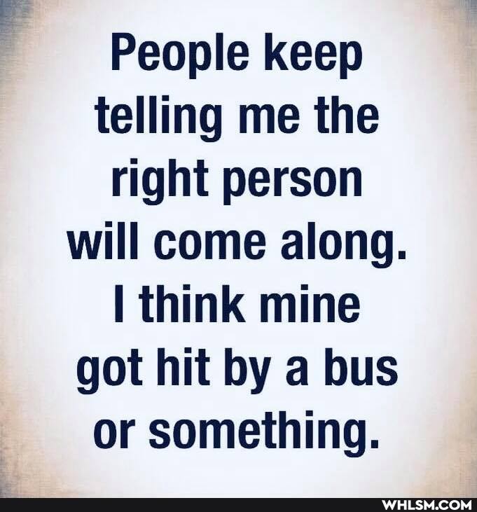 People keep telling me the right person will come along.
think mine got hit by a bus or something.