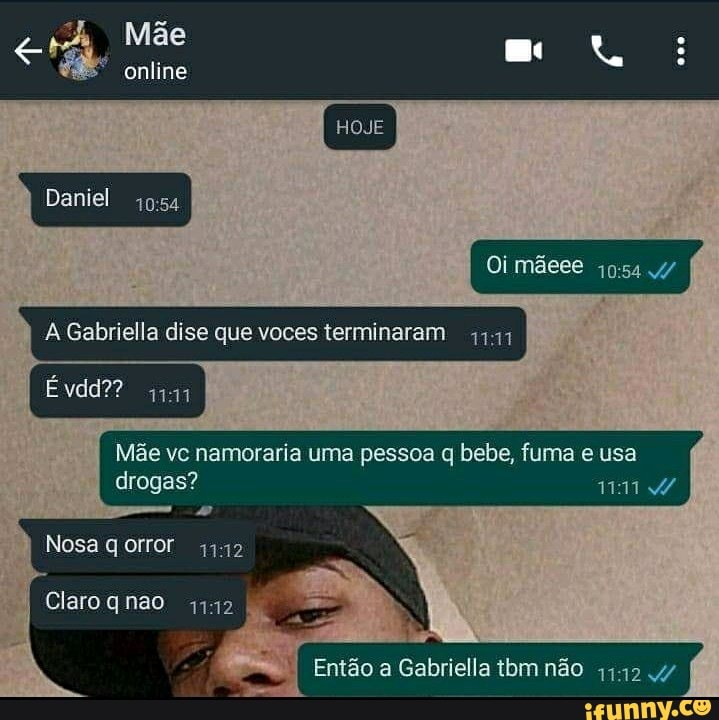 Mãe
online
HOJE
Daniel
Oi mãees
& Gabriella dise que voces terminaram
Êvdd??
Mãe vc namoraria uma pessoa bebe, fuma e usa drogas?
Nosa gorror 32
Claro qnao 1112
I Então a Gabriella