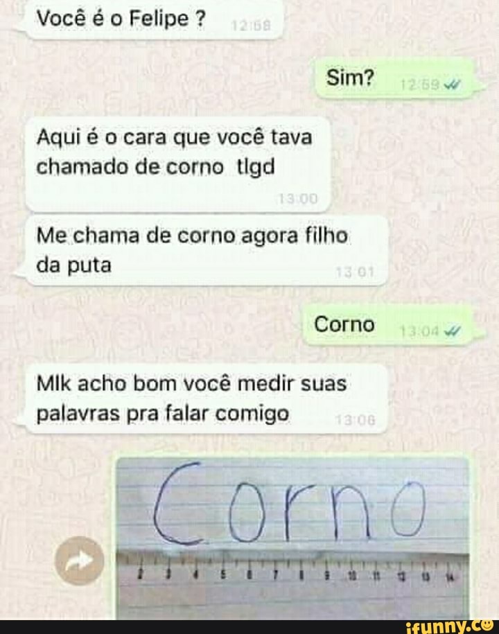 Você é o Felipe ?
Sim?
Aqui é o cara que você tava chamado de corno tlgd
Me chama de corno agora filho da puta
Corno
Mik acho bom você medir suas palavras pra falar comigo
Corno