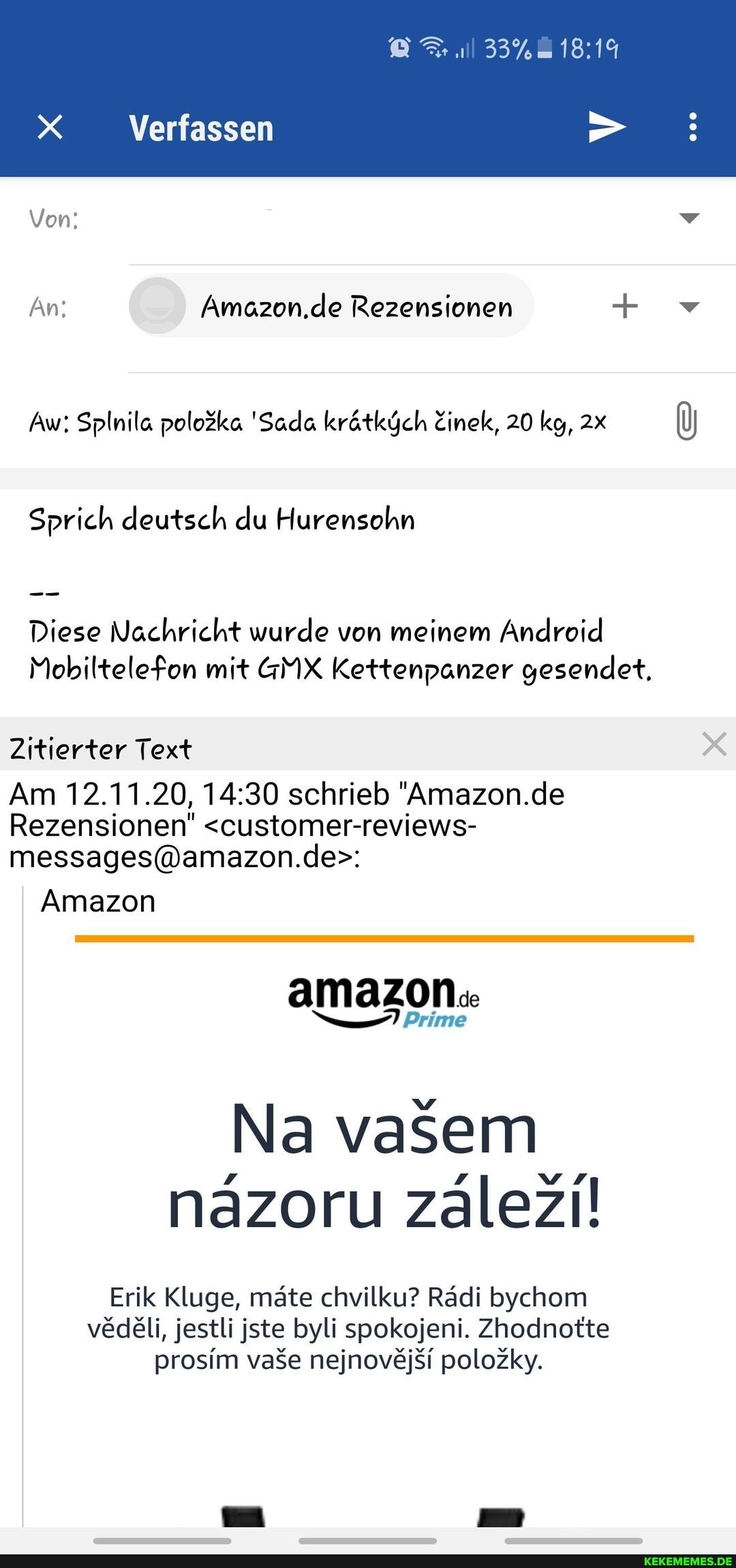 33%
Verfassen
Von: v
An: Amazon.de Rezensionen + v
Aw: Splnila 'Sada krätküch Zinek, 20 kg,
Sprich deutsch du Hurensohn
Diese Nachricht wurde von meinem Android
Mobiltelefon mit GMX Kettenpanzer gesendet.
Zitierter Text x
Am 12.11.20, schrieb "Amazon.de
Rezensionen" <customer-reviews-
Amazon
amazon.
Prime
Na vasem nazoru zalezi!
Erik Kluge, mäte chvilku? Rädi bychom vedeli, jestli jste byli spokojeni. Zhodnotte prosim vase nejnovejsi polozky.