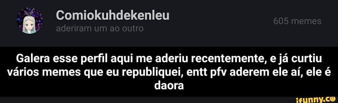 Galera esse perfil aqui me aderiu recentemente, e já curtiu
vários memes que eu republiquei, entt pfv aderem ele aí, ele é
daora - Galera esse perfil aqui me aderiu recentemente, e já curtiu vários memes que eu republiquei, entt pfv aderem ele aí, ele é daora