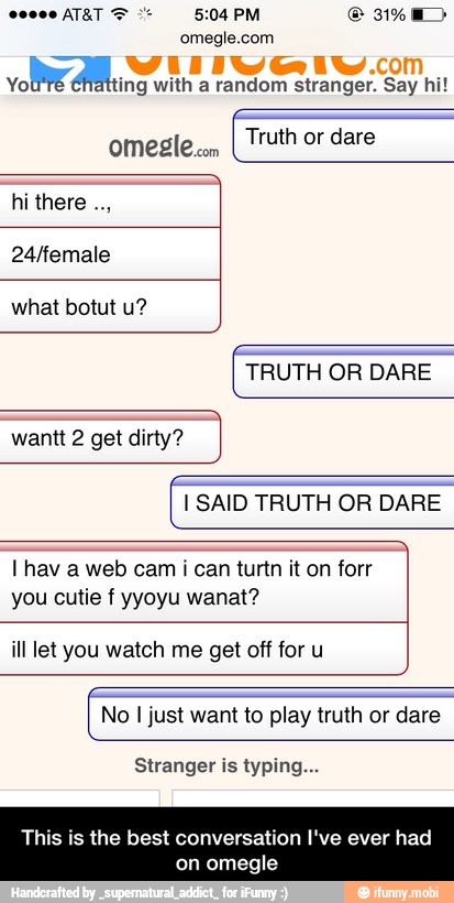omegle.com
YoU'TE Éñátting with a random stranger. Say hi!
omesle
com
Truth or dare
hi there
24/female
what botut u?
TRUTH OR DARE
wantt 2 get dirty?
I SAID TRUTH OR DARE
I hav a web cam
i
you cutie f yyoyu wanat?
ill let you watch me get off for u
No I just want to play truth or dare
Stranger is typing... - This is the best conversation I've ever had on omegle
