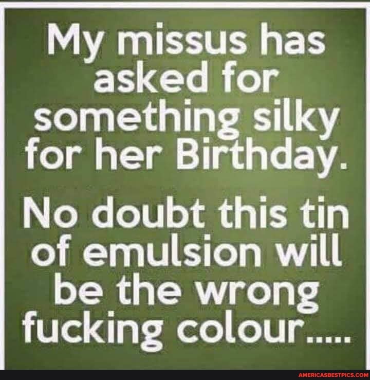 My missus has asked for something silky for her Birthday.
No doubt this tin of emulsion will be the wrong fucking colour.....