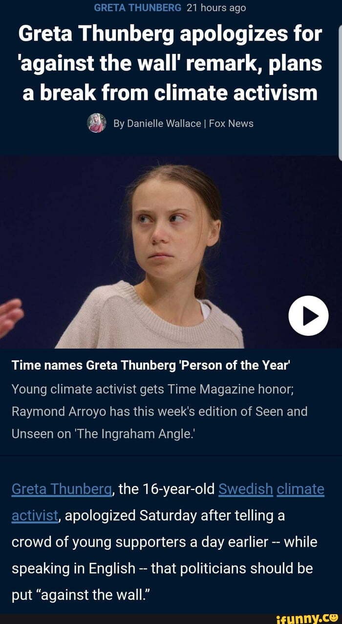 GRETA THUNBERG 21 hours ago
Greta Thunberg apologizes for
'against the wall' remark, plans
a break from climate activism
5 By Danielle Wallace I Fox News
Time names Greta Thunberg 'Person of the Year
Young climate activist gets Time Magazine honor;
Raymond Arroyo has this week's edition of Seen and
Unseen on 'The Ingraham Angle.
Greta Thunberg, the 16-year-old Swedish climate
activist, apologized Saturday after telling a
crowd of young supporters a day earlier
while
speaking in English that politicians should be
put "against the wall"