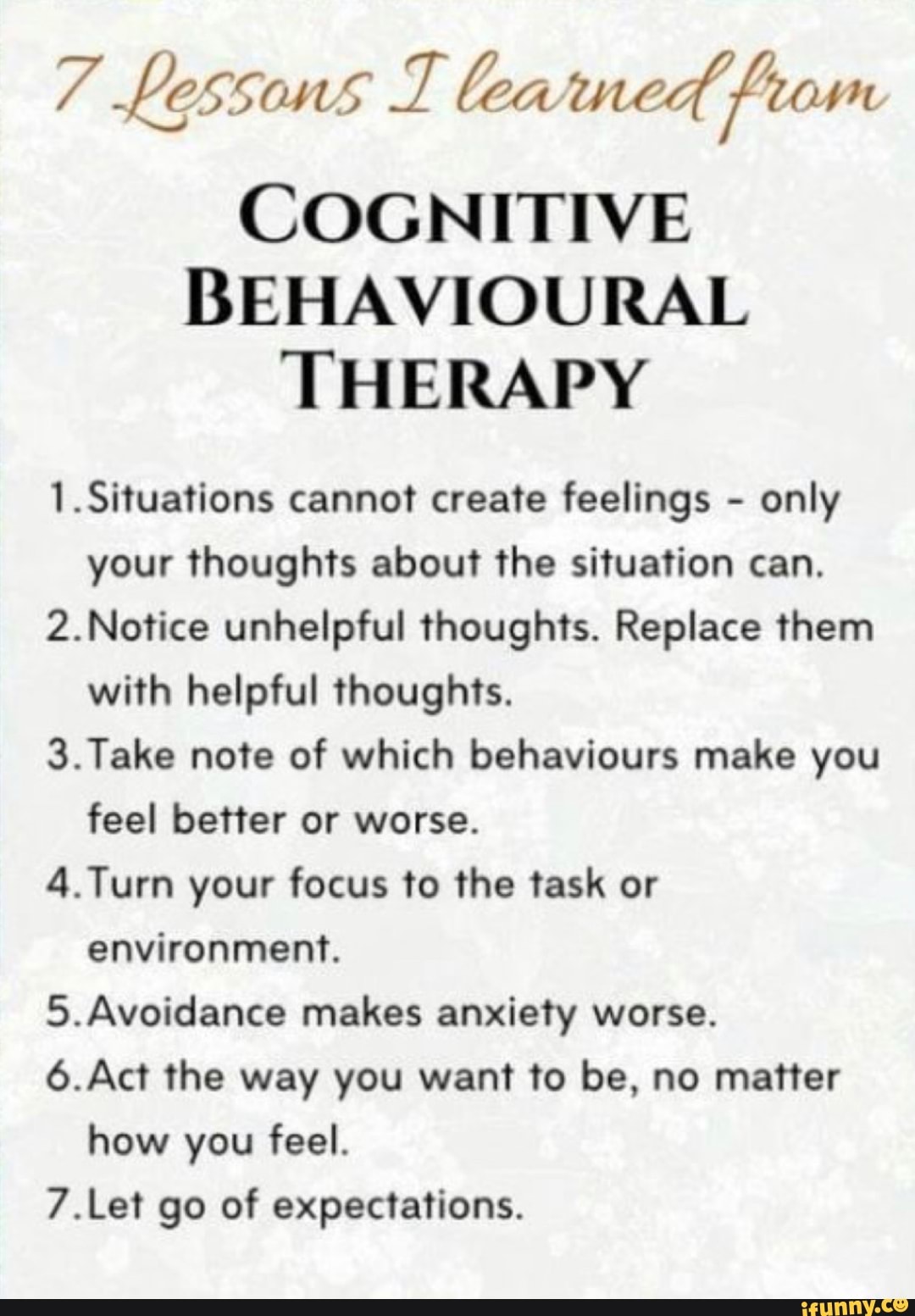Fé Lessons T lea ned, diag
COGNITIVE
BEHAVIOURAL
THERAPY
1.Situations cannot create feelings only
your thoughts about the situation can.
2.Notice unhelpful thoughts. Replace them
with helpful thoughts.
3.Take note of which behaviours make you
feel better or worse.
4.Turn your focus to the task or
IAN Ale aaa A
5.Avoidance makes anxiety worse.
6.Act the way you want to be, no matter
how you feel.
7.Let go of expectations.