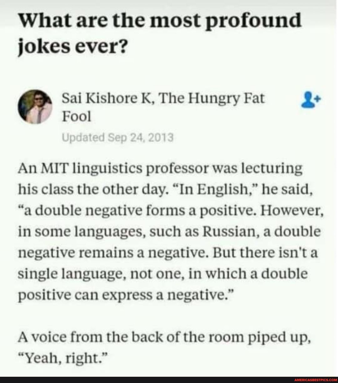 What are the most profound jokes ever?
@ Sal Kishore Fool K, The Hungry Fat Le
"=Fool
An MIT linguistics professor was lecturing his class the other day. "In English," he said,
"a double negative forms a positive. However, in some languages, such as Russian, a double negative remains a negative. But there isn't a single language, not one, in which a double positive can express a negative."
A voice from the back of the room piped up,
"Yeah, right."