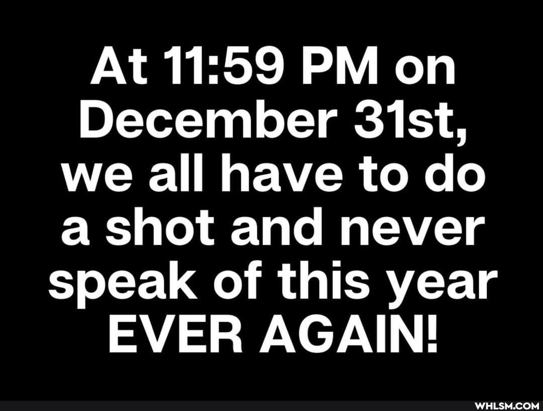At PM on
December 31st, we all have to do a shot and never speak of this year
EVER AGAIN!