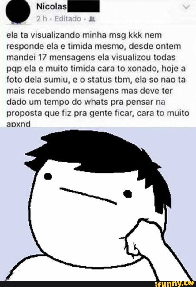 ela ta visualizando minha msg kkk nem
responde ela e timida mesmo, desde ontem
mandei 17 mensagens ela visualizou todas
pap ela e muito timida cara to xonado, hoje a
foto dela sumiu, e o status tbm, ela so nao ta
mais recebendo mensagens mas deve ter
dado um tempo do whats pra pensar na
proposta que fiz pra gente ficar, cara to muito