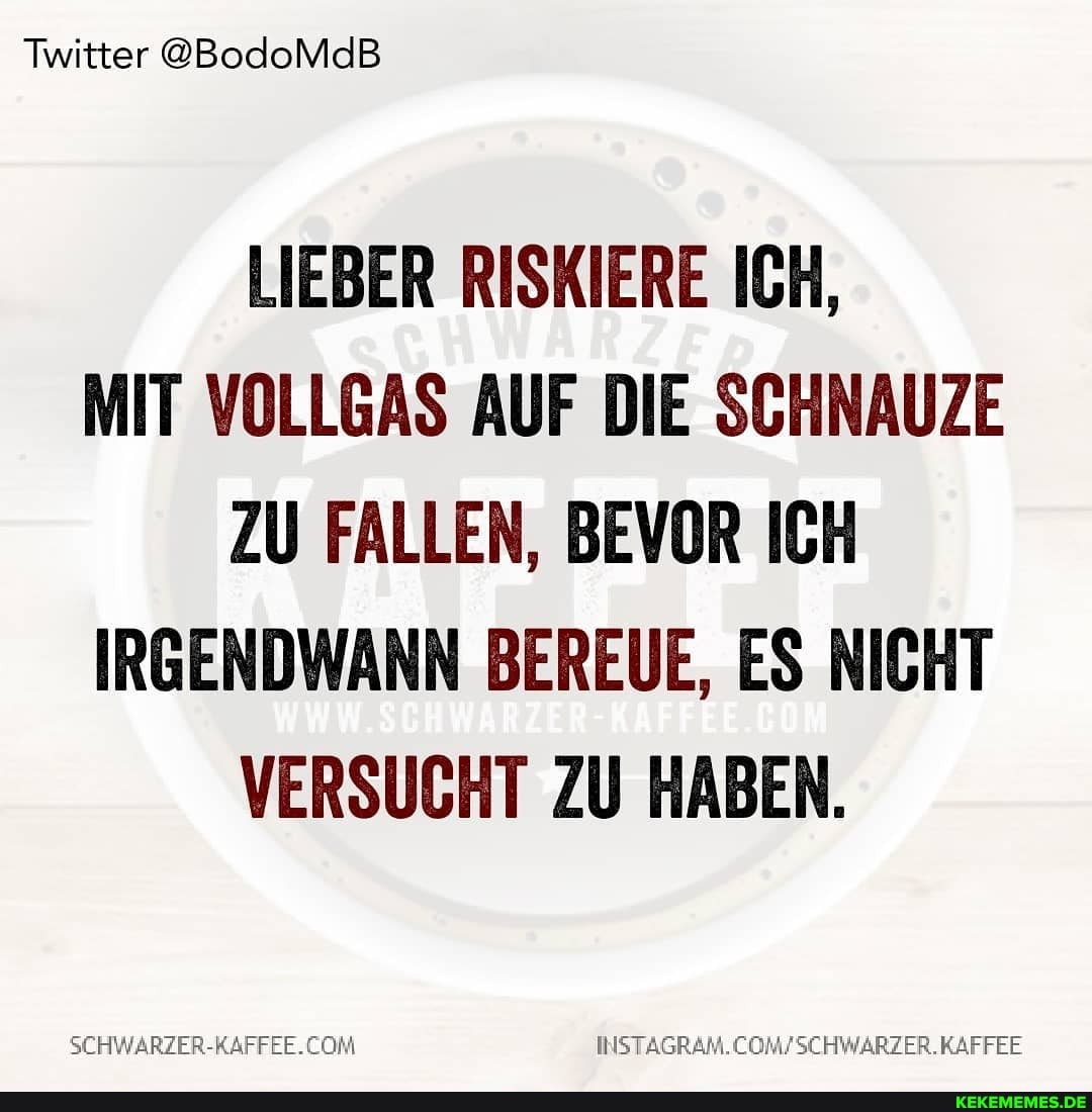 Twitter @BodoMdB
LIEBER RISKIERE ICH,
MIT VOLLGAS AUF DIE SCHNAUZE ZU FALLEN, BEVOR ICH IRGENDWANN BEREUE, ES NICHT VERSUCHT ZU HABEN.
SCHWARZER-RAFFEE. .KAFFEE