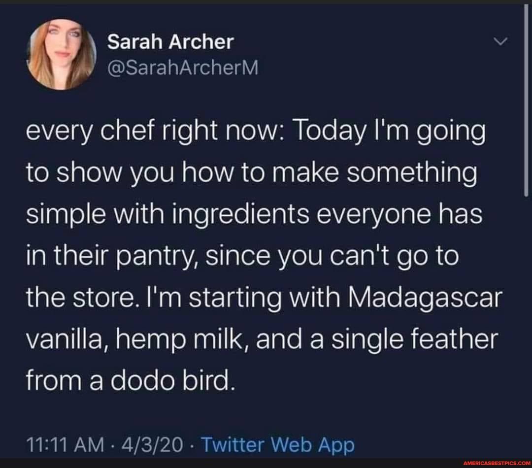 Sarah Archer
@SarahArcherM
every chef right now: Today I'm going to show you how to make something simple with ingredients everyone has in their pantry, since you can't go to the store. I'm starting with Madagascar vanilla, hemp milk, and a single feather from a dodo bird.