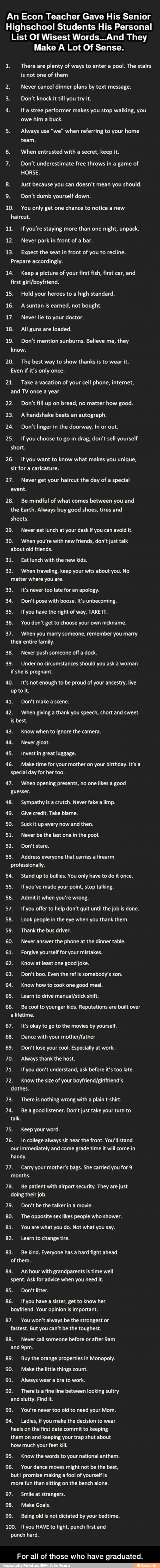 An Econ Teacher Gave His Senior
Highschool Students His Personal
List Of Wisest Words...And They
Make A Lot Of Sense.
a There are plenty of ways to enter a pool. The stairs
is not one of them
2. Never cancel dinner plans by text message.
3. Don't knock it till you try it.
4. If a stree performer makes you stop walking, you
owe
him a buck.
5. Always use
"we" when referring to your home
team.
6. When entrusted with a secret, keep it.
7. Don't underestimate free throws in a game of
HORSE.
8. Just because you can doesn't mean you should.
9. Don't dumb yourself down.
10. You only get one chance to notice a new
haircut.
11. If you're staying more than one
night, unpack.
12. Never park in front of a
bar.
13. Expect the seat in front of you to recline.
Prepare accordingly.
14. Keep
a picture of your first fish, first car, and
first girl/boyfriend.
15. Hold your heroes to a high standard.
16. Asuntan is earned, not bought.
17. Never lie to your doctor. - For all of those who have graduated.