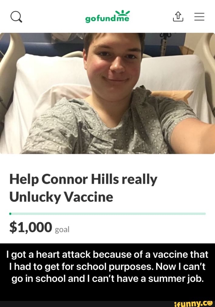 is
Q gofundme
Help Connor Hills really
Unlucky Vaccine
COO goal
I got a heart attack because of a vaccine that
I had to get for school purposes. Now can't
go in school and can't have a summer job. - I got a heart attack because of a vaccine that I had to get for school purposes. Now I can’t go in school and I can’t have a summer job.