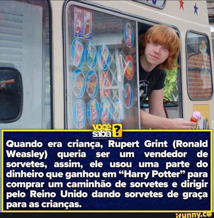 sadia
Quando era criança, Rupert Grint (Ronald
Weasley) queria ser um vendedor de sorvetes, assim, ele usou uma parte do dinheiro que ganhou em "Harry Potter" para
I comprar um caminhão de sorvetes e dirigir pelo Reino Unido dando sorvetes de graça para as crianças.