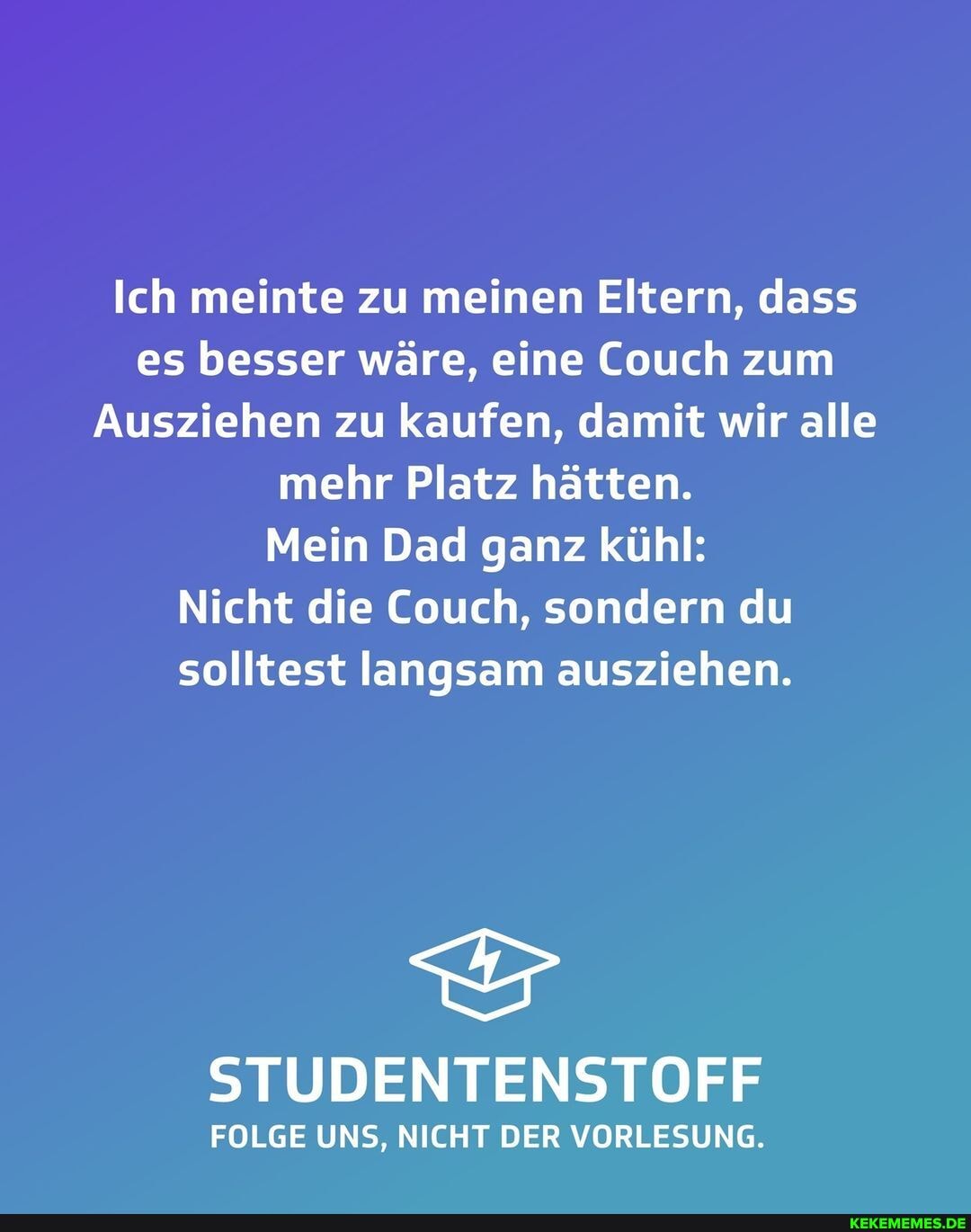 Ich meinte zu meinen Eltern, dass es besser wäre, eine Couch zum
Ausziehen zu kaufen, damit wir alle mehr Platz hätten.
Mein Dad ganz kühl:
Nicht die Couch, sondern du solltest langsam ausziehen.
STUDENTENSTOFF
FOLGE UNS, NICHT DER VORLESUNG.