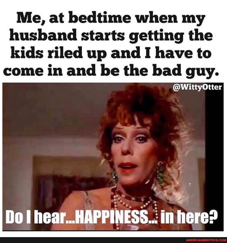 Me, at bedtime when my husband starts getting the
kids riled up and I have to come in and be the bad guy.
Do hear..HAPPINESS..: in here: