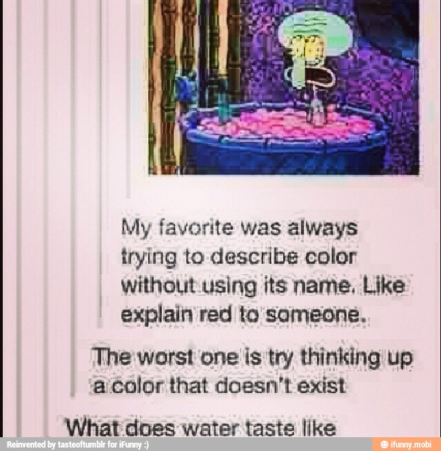 My favorite was always
trying to describe color
withoutusing its name, Like
explain red to someone.
The worst one is try thinking up
acolor that doesn't exist
What does water taste like