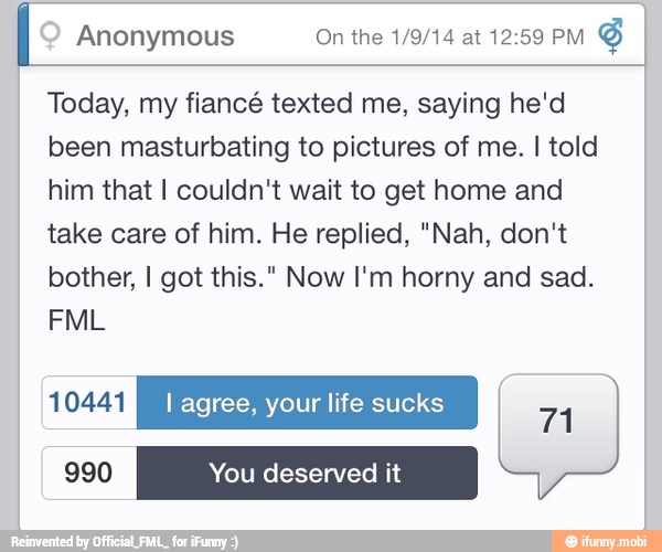 I Anonymous On the 1/9/14 at 12:59 PM
Today, my fiancé texted me, saying he'd
been masturbating to pictures of me. I told
him that I couldn't wait to get home and
take care of him. He replied, "Nah, don't
bother, I got this." Now I'm horny and sad.
SLUSH I agree, your life sucks
71