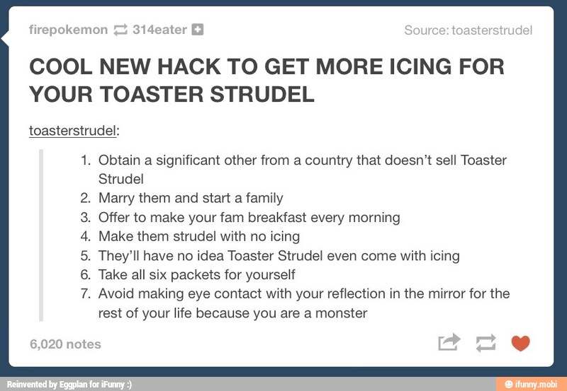 COOL NEW HACK TO GET MORE ICING FOR
YOUR TOASTER STRUDEL
toasterstrudel:
1. Obtain a significant other from a country that doesn't sell Toaster
Strudel
Marry them and start a family
Offer to make your fam breakfast every morning
Make them strudel with no icing
They'll have no idea Toaster Strudel even come with icing
Take all six packets for yourself
Avoid making eye contact with your reflection in the mirror for the
rest of your life because you are a monster
