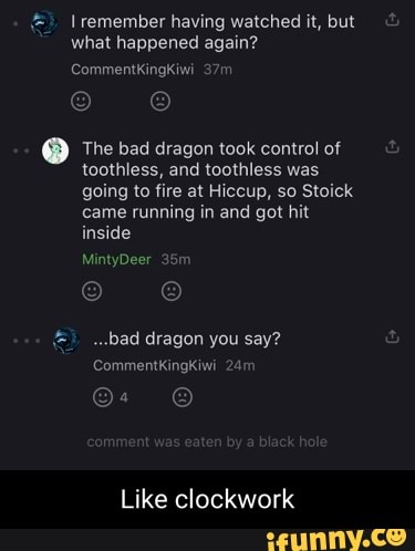 remember having watched it, but bu".
what happened again?
CommentkingKiwi
The bad dragon took control of toothless, and toothless was going to fire at Hiccup, so Stoick came running in and got hit inside
MintyDeer 3
.bad dragon you say?
Commentkingkiwi
Like clockwork