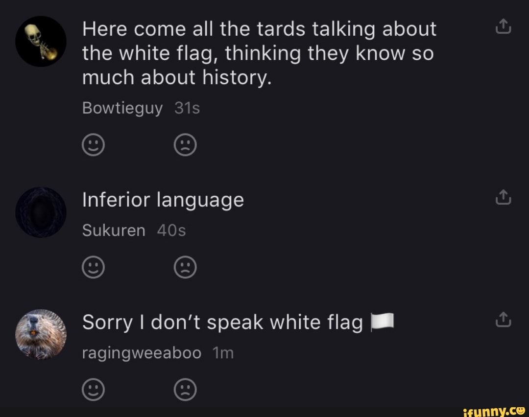 Here come all the tards talking about
the white flag, thinking they know so
much about history.
Inferior language
Sorry I don't speak white flag I