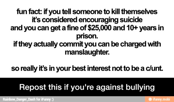 fun fact: if you tell someone to kill themselves
its considered encouraging suicide
and you can get a fine of $25,000 and 10+ years in
prison.
if they actually commit you can be charged with
manslaughter.
so really it's in your best interest not to be a c/unt.
Repost this if you're against bullying - Repost this if you're against bullying